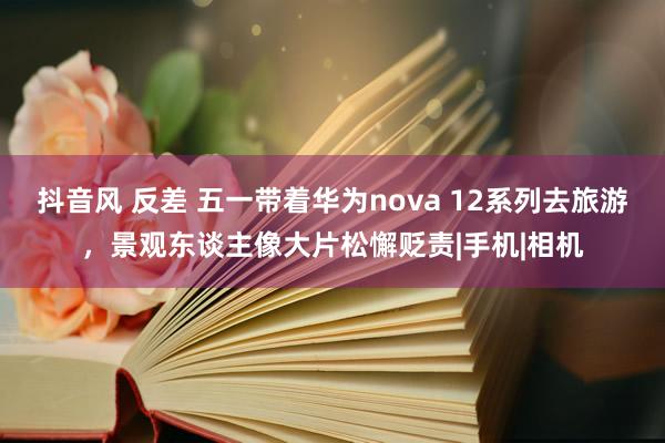 抖音风 反差 五一带着华为nova 12系列去旅游，景观东谈主像大片松懈贬责|手机|相机