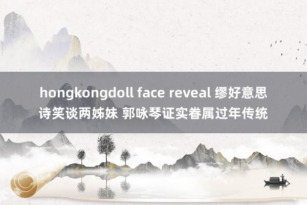 hongkongdoll face reveal 缪好意思诗笑谈两姊妹 郭咏琴证实眷属过年传统