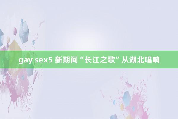 gay sex5 新期间“长江之歌”从湖北唱响