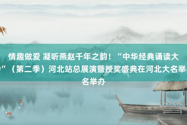 情趣做爱 凝听燕赵千年之韵！“中华经典诵读大会”（第二季）河北站总展演暨授奖盛典在河北大名举办