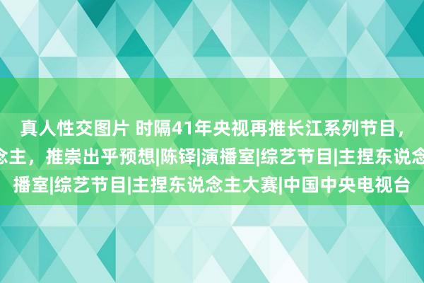 真人性交图片 时隔41年央视再推长江系列节目，出镜记者全是新东说念主，推崇出乎预想|陈铎|演播室|综艺节目|主捏东说念主大赛|中国中央电视台