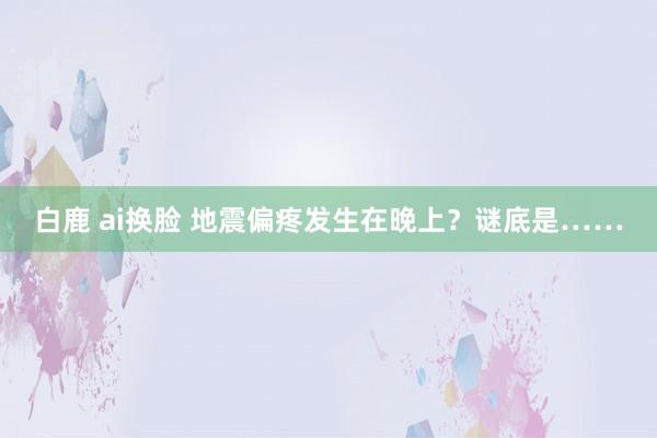 白鹿 ai换脸 地震偏疼发生在晚上？谜底是……