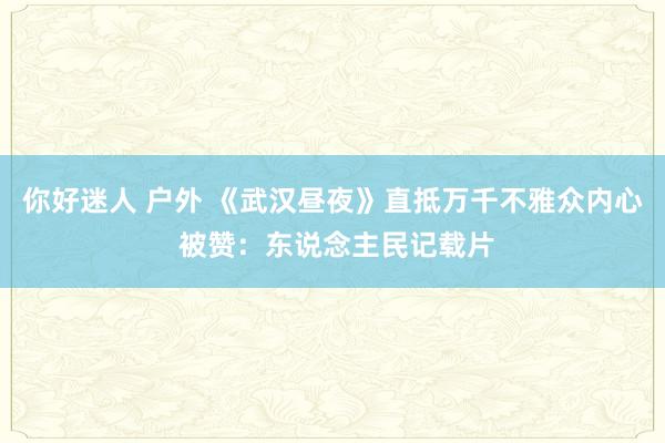 你好迷人 户外 《武汉昼夜》直抵万千不雅众内心 被赞：东说念主民记载片