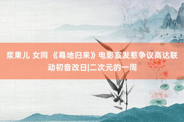 浆果儿 女同 《蓦地归来》电影宣发惹争议高达联动初音改日|二次元的一周