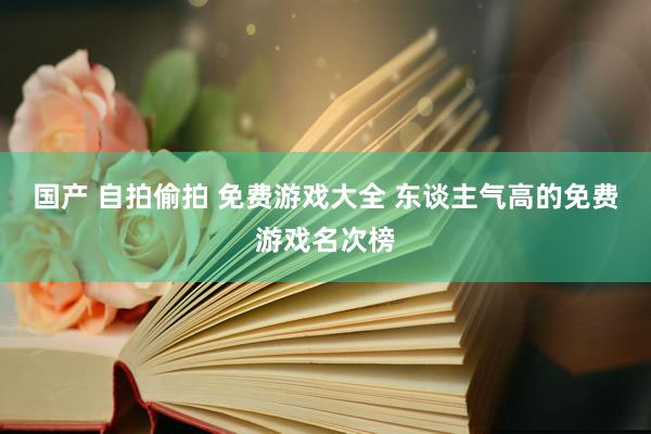 国产 自拍偷拍 免费游戏大全 东谈主气高的免费游戏名次榜