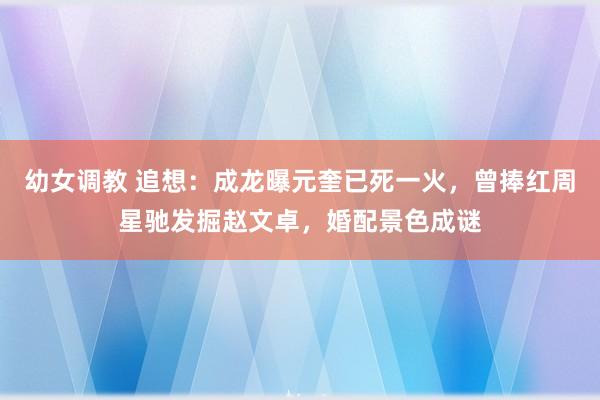 幼女调教 追想：成龙曝元奎已死一火，曾捧红周星驰发掘赵文卓，婚配景色成谜