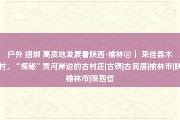 户外 捆绑 高质地发展看陕西·榆林④｜ 来佳县木头峪村，“探秘”黄河岸边的古村庄|古镇|古民居|榆林市|陕西省