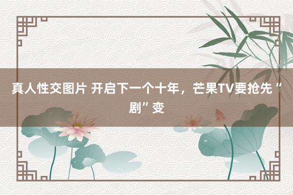 真人性交图片 开启下一个十年，芒果TV要抢先“剧”变