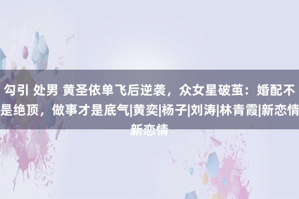 勾引 处男 黄圣依单飞后逆袭，众女星破茧：婚配不是绝顶，做事才是底气|黄奕|杨子|刘涛|林青霞|新恋情