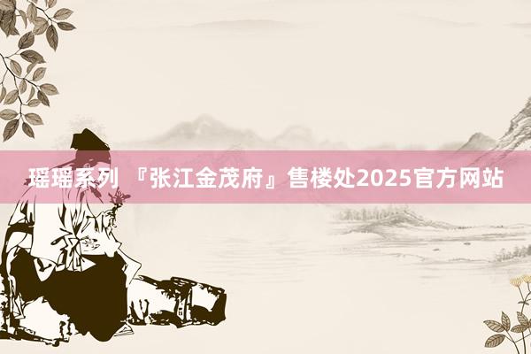 瑶瑶系列 『张江金茂府』售楼处2025官方网站